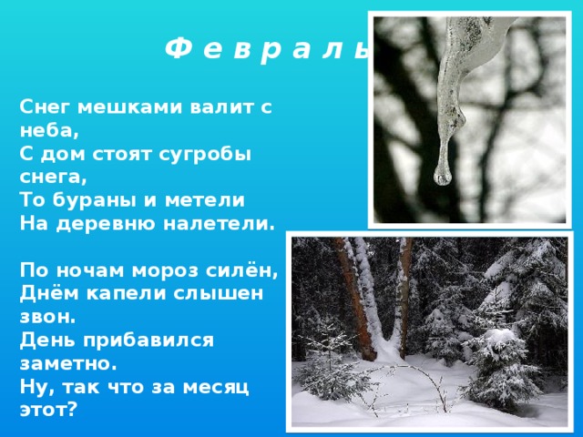 Ф е в р а л ь Снег мешками валит с неба, С дом стоят сугробы снега, То бураны и метели На деревню налетели.  По ночам мороз силён, Днём капели слышен звон. День прибавился заметно. Ну, так что за месяц этот?