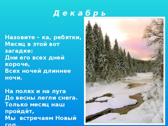 Д е к а б р ь Назовите – ка, ребятки, Месяц в этой вот загадке: Дни его всех дней короче, Всех ночей длиннее ночи.  На полях и на луга До весны легли снега. Только месяц наш пройдёт, Мы встречаем Новый год.