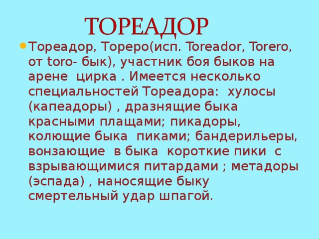 Тореадор, Тореро(исп. Toreador , Torero , от toro - бык), участник боя быков на арене цирка . Имеется несколько специальностей Тореадора: хулосы (капеадоры) , дразнящие быка красными плащами; пикадоры, колющие быка пиками; бандерильеры, вонзающие в быка короткие пики с взрывающимися питардами ; метадоры (эспада) , наносящие быку смертельный удар шпагой. 
