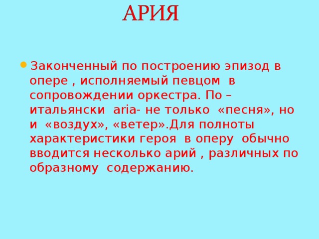 Законченный по построению эпизод в опере , исполняемый певцом в сопровождении оркестра. По –итальянски aria- не только «песня», но и «воздух», «ветер».Для полноты характеристики героя в оперу обычно вводится несколько арий , различных по образному содержанию. 