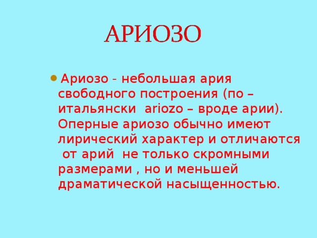 Ариозо - небольшая ария свободного построения (по – итальянски ariozo – вроде арии). Оперные ариозо обычно имеют лирический характер и отличаются от арий не только скромными размерами , но и меньшей драматической насыщенностью. Ариозо - небольшая ария свободного построения (по – итальянски ariozo – вроде арии). Оперные ариозо обычно имеют лирический характер и отличаются от арий не только скромными размерами , но и меньшей драматической насыщенностью. Ариозо - небольшая ария свободного построения (по – итальянски ariozo – вроде арии). Оперные ариозо обычно имеют лирический характер и отличаются от арий не только скромными размерами , но и меньшей драматической насыщенностью. 