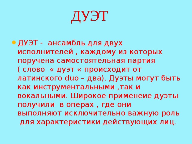 ДУЭТ - ансамбль для двух исполнителей , каждому из которых поручена самостоятельная партия ( слово « дуэт « происходит от латинского duo – два). Дуэты могут быть как инструментальными ,так и вокальными. Широкое применеие дуэты получили в операх , где они выполняют исключительно важную роль для характеристики действующих лиц. 