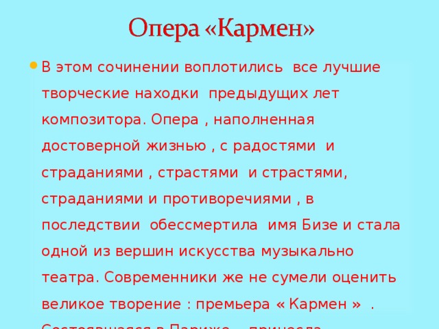 В этом сочинении воплотились все лучшие творческие находки предыдущих лет композитора. Опера , наполненная достоверной жизнью , с радостями и страданиями , страстями и страстями, страданиями и противоречиями , в последствии обессмертила имя Бизе и стала одной из вершин искусства музыкально театра. Современники же не сумели оценить великое творение : премьера « Кармен » . Состоявшаяся в Париже , принесла катастрофический провал . 