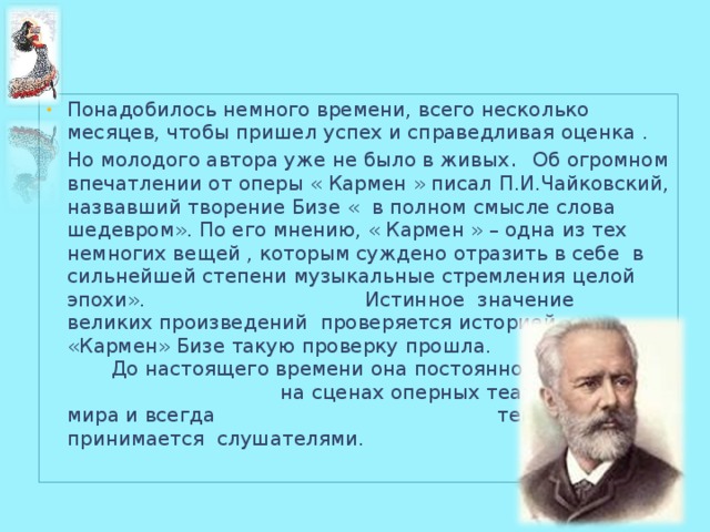 Понадобилось немного времени, всего несколько месяцев, чтобы пришел успех и справедливая оценка . Но молодого автора уже не было в живых . Об огромном впечатлении от оперы « Кармен » писал П.И.Чайковский, назвавший творение Бизе « в полном смысле слова шедевром». По его мнению, « Кармен » – одна из тех немногих вещей , которым суждено отразить в себе в сильнейшей степени музыкальные стремления целой эпохи». Истинное значение великих произведений проверяется историей. «Кармен» Бизе такую проверку прошла. До настоящего времени она постоянно ставится на сценах оперных театров всего мира и всегда тепло принимается слушателями. 4 
