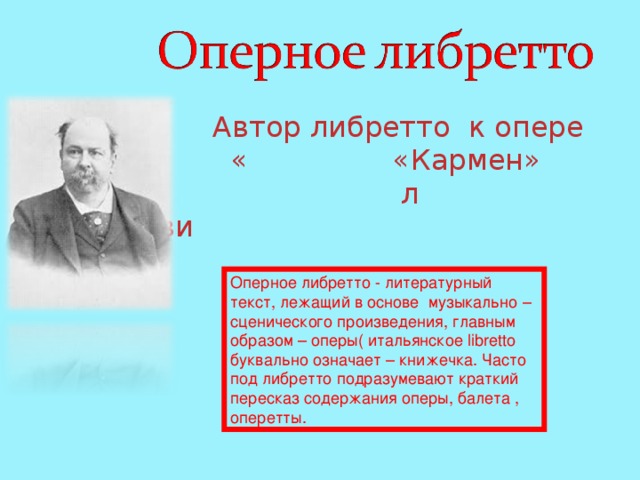  Автор либретто к опере Ж.Бизе « «Кармен» л Л.Галеви Оперное либретто - литературный текст, лежащий в основе музыкально – сценического произведения, главным образом – оперы( итальянское libretto буквально означает – книжечка. Часто под либретто подразумевают краткий пересказ содержания оперы, балета , оперетты. 