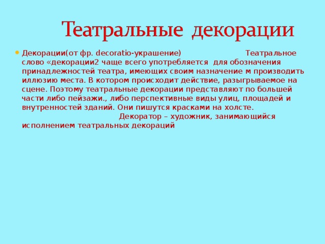 Декорации(от фр. decoratio-украшение) Театральное слово «декорации2 чаще всего употребляется для обозначения принадлежностей театра, имеющих своим назначение м производить иллюзию места. В котором происходит действие, разыгрываемое на сцене. Поэтому театральные декорации представляют по большей части либо пейзажи., либо перспективные виды улиц, площадей и внутренностей зданий. Они пишутся красками на холсте. Декоратор – художник, занимающийся исполнением театральных декораций 