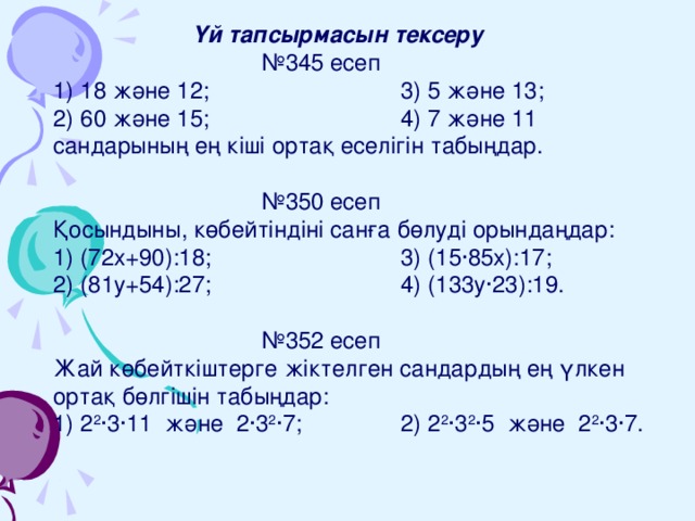   Үй тапсырмасын тексеру    № 345 есеп 1) 18 және 12;    3) 5 және 13; 2) 60 және 15;    4) 7 және 11 сандарының ең кіші ортақ еселігін табыңдар.    № 350 есеп Қосындыны, көбейтіндіні санға бөлуді орындаңдар: 1) (72х+90):18;    3) (15∙85х):17; 2) (81у+54):27;    4) (133у∙23):19.    № 352 есеп Жай көбейткіштерге жіктелген сандардың ең үлкен ортақ бөлгішін табыңдар: 1) 2 2 ∙3∙11 және 2∙3 2 ∙7;   2) 2 2 ∙3 2 ∙5 және 2 2 ∙3∙7. 