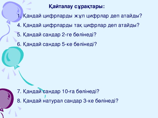   Қайталау сұрақтары: 1. Қандай цифрларды жұп цифрлар деп атайды? 4. Қандай цифрларды тақ цифрлар деп атайды? 5. Қандай сандар 2-ге бөлінеді? 6. Қандай сандар 5-ке бөлінеді? 7. Қандай сандар 10-ға бөлінеді? 8. Қандай натурал сандар 3-ке бөлінеді? 9. Қандай натурал сандар 9-ға бөлінеді? 10. Жай сандар деп қандай сандарды айтады? 11. Құрама сандар деп қандай сандарды айтады? 12. 1 саны қандай сан? 