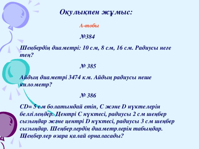   Оқулықпен жұмыс:    А-тобы    № 384 Шеңбердің диаметрі: 10 см, 8 см, 16 см. Радиусы неге тең?    № 385 Айдың диаметрі 3474 км. Айдың радиусы неше километр?    № 386 CD= 5 см болатындай етіп, C және D нүктелерін белгілеңдер. Центрі С нүктесі, радиусы 2 см шеңбер сызыңдар және центрі D нүктесі, радиусы 3 см шеңбер сызыңдар. Шеңберлердің диаметрлерін табыңдар. Шеңберлер өзара қалай орналасады? 