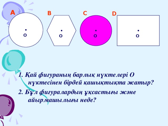А  B  C  D  • O   • O   • O   • O  1. Қай фигураның барлық нүктелері О нүктесінен бірдей қашықтықта жатыр? 2. Бұл фигуралардың ұқсастығы және айырмашылығы неде? 1. Қай фигураның барлық нүктелері О нүктесінен бірдей қашықтықта жатыр? 2. Бұл фигуралардың ұқсастығы және айырмашылығы неде? 