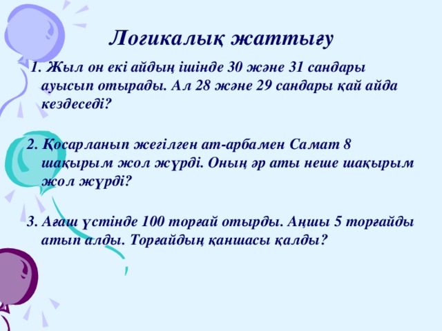 Логикалық жаттығу  1. Жыл он екі айдың ішінде 30 және 31 сандары ауысып отырады. Ал 28 және 29 сандары қай айда кездеседі?   2. Қосарланып жегілген ат-арбамен Самат 8 шақырым жол жүрді. Оның әр аты неше шақырым жол жүрді?   3. Ағаш үстінде 100 торғай отырды. Аңшы 5 торғайды атып алды. Торғайдың қаншасы қалды?   