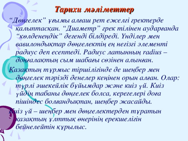 Тарихи мәліметтер “ Дөңгелек” ұғымы алғаш рет ежелгі гректерде қалыптасқан. “Диаметр” грек тілінен аударғанда “көлденеңдік” дегенді білдіреді. Үнділер мен вавилондықтар дөңгелектің ең негізгі элементі радиус деп есептеді. Радиус латынның radius – доңғалақтың сым шабағы сөзінен алынған. Қазақтың тұрмыс тіршілігінде де шеңбер мен дөңгелек тәрізді денелер кеңінен орын алған. Олар: түрлі әшекейлік бұйымдар және киіз үй. Киіз үйдің табаны дөңгелек болса, керегелері доға пішіндес болғандықтан, шеңбер жасайды. Киіз үй – шеңбер мен дөңгелектерден тұратын қазақтың ұлттық өнерінің ерекшелігін бейнелейтін құрылыс. 