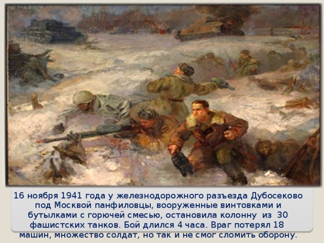 16 ноября 1941 года у железнодорожного разъезда Дубосеково под Москвой панфиловцы, вооруженные винтовками и бутылками с горючей смесью, остановила колонну из 30 фашистских танков. Бой длился 4 часа. Враг потерял 18 машин, множество солдат, но так и не смог сломить оборону. 