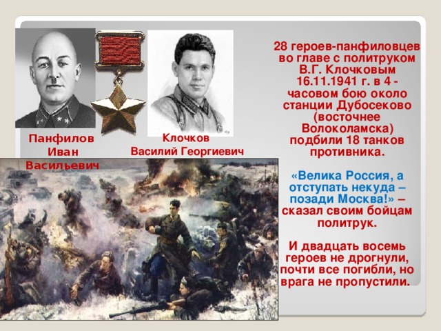 28 героев-панфиловцев во главе с политруком В.Г. Клочковым 16.11.1941 г. в 4 - часовом бою около станции Дубосеково (восточнее Волоколамска) подбили 18 танков противника.  «Велика Россия, а отступать некуда – позади Москва!» – сказал своим бойцам политрук.  И двадцать восемь героев не дрогнули, почти все погибли, но врага не пропустили.  Клочков Василий Георгиевич Панфилов Иван Васильевич 