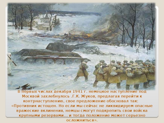 В первых числах декабря 1941 г. немецкое наступление под Москвой захлебнулось .Г.К. Жуков, предлагая перейти к контрнаступлению, свое предложение обосновал так:  «Противник истощен. Но если мы сейчас не ликвидируем опасные вражеские вклинения, немцы смогут подкрепить свои войска крупными резервами… и тогда положение может серьезно осложниться». 