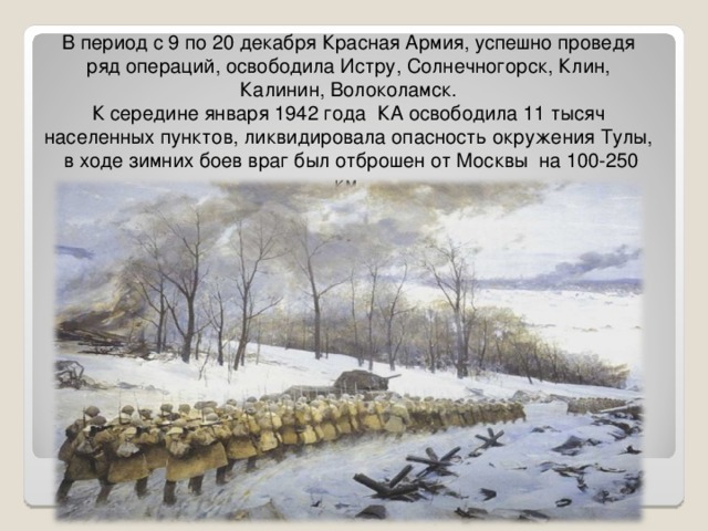 В период с 9 по 20 декабря Красная Армия, успешно проведя ряд операций, освободила Истру, Солнечногорск, Клин, Калинин, Волоколамск. К середине января 1942 года КА освободила 11 тысяч населенных пунктов, ликвидировала опасность окружения Тулы, в ходе зимних боев враг был отброшен от Москвы на 100-250 км. 