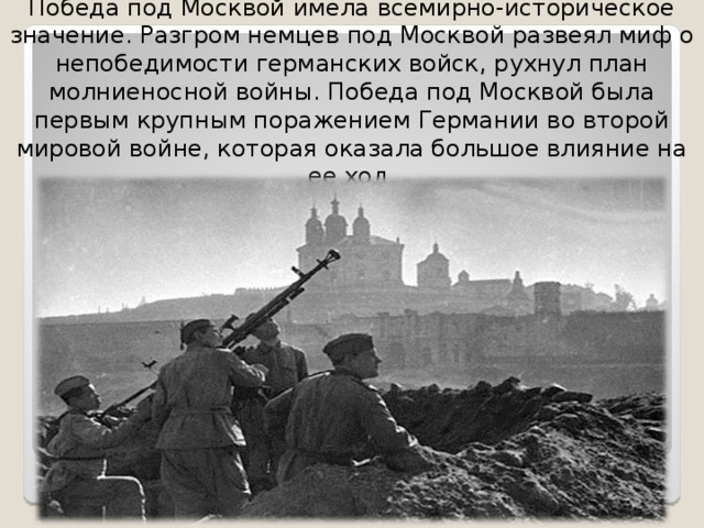 Победа под Москвой имела всемирно-историческое значение. Разгром немцев под Москвой развеял миф о непобедимости германских войск, рухнул план молниеносной войны. Победа под Москвой была первым крупным поражением Германии во второй мировой войне, которая оказала большое влияние на ее ход. 