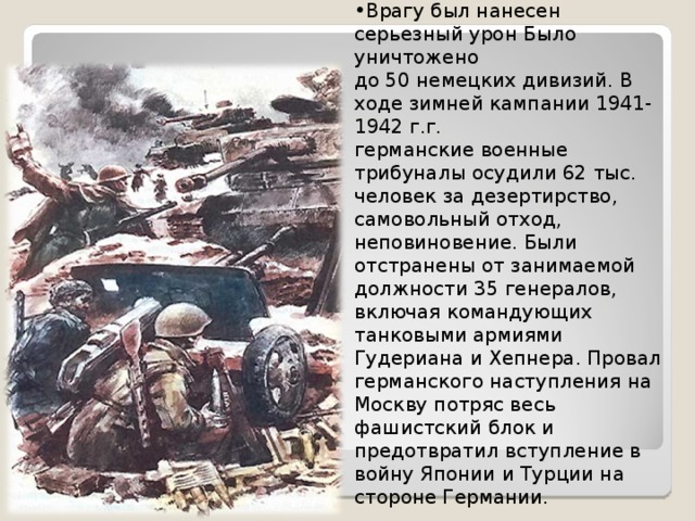 Врагу был нанесен серьезный урон Было уничтожено до 50 немецких дивизий. В ходе зимней кампании 1941-1942 г.г. германские военные трибуналы осудили 62 тыс. человек за дезертирство, самовольный отход, неповиновение. Были отстранены от занимаемой должности 35 генералов, включая командующих танковыми армиями Гудериана и Хепнера. Провал германского наступления на Москву потряс весь фашистский блок и предотвратил вступление в войну Японии и Турции на стороне Германии. 