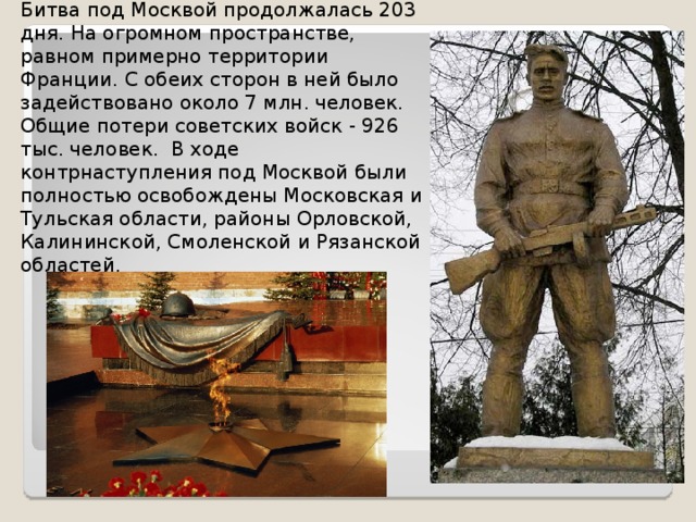 Битва под Москвой продолжалась 203 дня. На огромном пространстве, равном примерно территории Франции. С обеих сторон в ней было задействовано около 7 млн. человек. Общие потери советских войск - 926 тыс. человек. В ходе контрнаступления под Москвой были полностью освобождены Московская и Тульская области, районы Орловской, Калининской, Смоленской и Рязанской областей. 