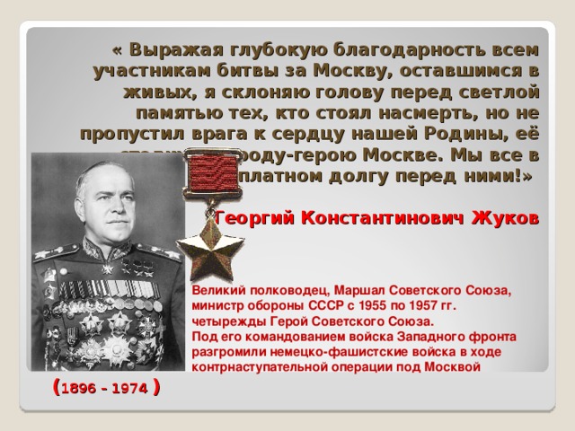 « Выражая глубокую благодарность всем участникам битвы за Москву, оставшимся в живых, я склоняю голову перед светлой памятью тех, кто стоял насмерть, но не пропустил врага к сердцу нашей Родины, её столице, городу-герою Москве. Мы все в неоплатном долгу перед ними!»   Георгий Константинович Жуков   Великий полководец, Маршал Советского Союза, министр обороны СССР с 1955 по 1957 гг. четырежды Герой Советского Союза. Под его командованием войска Западного фронта разгромили немецко-фашистские войска в ходе контрнаступательной операции под Москвой ( 1896 – 1974 ) 
