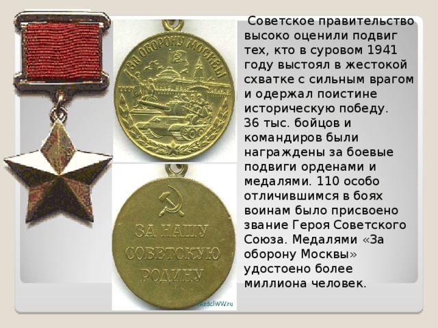  Советское правительство высоко оценили подвиг тех, кто в суровом 1941 году выстоял в жестокой схватке с сильным врагом и одержал поистине историческую победу. 36 тыс. бойцов и командиров были награждены за боевые подвиги орденами и медалями. 110 особо отличившимся в боях воинам было присвоено звание Героя Советского Союза. Медалями «За оборону Москвы» удостоено более миллиона человек. 