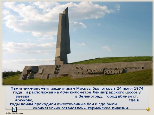 Памятник-монумент защитникам Москвы был открыт 24 июня 1974 года и расположен на 40-м километре Ленинградского шоссе у въезда в Зеленоград, город вблизи ст. Крюково, где в годы войны проходили ожесточенные бои и где были окончательно остановлены германские дивизии.    