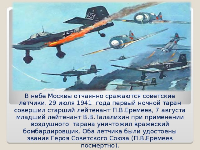 В небе Москвы отчаянно сражаются советские летчики. 29 июля 1941 года первый ночной таран совершил старший лейтенант П.В.Еремеев, 7 августа младший лейтенант В.В.Талалихин при применении воздушного тарана уничтожил вражеский бомбардировщик. Оба летчика были удостоены звания Героя Советского Союза (П.В.Еремеев посмертно). 