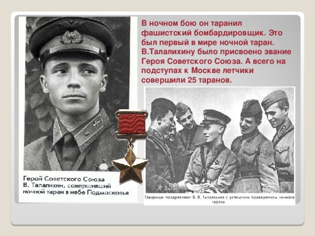 В ночном бою он таранил фашистский бомбардировщик. Это был первый в мире ночной таран. В.Талалихину было присвоено звание Героя Советского Союза. А всего на подступах к Москве летчики совершили 25 таранов. 