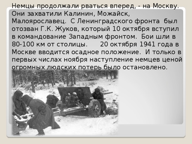 Немцы продолжали рваться вперед, - на Москву. Они захватили Калинин, Можайск, Малоярославец. С Ленинградского фронта был отозван Г.К. Жуков, который 10 октября вступил в командование Западным фронтом. Бои шли в 80-100 км от столицы. 20 октября 1941 года в Москве вводится осадное положение. И только в первых числах ноября наступление немцев ценой огромных людских потерь было остановлено. 4 