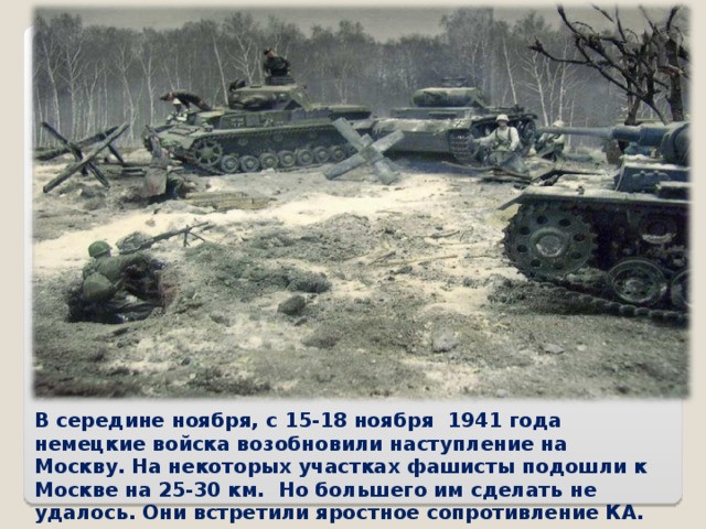 В середине ноября, с 15-18 ноября 1941 года немецкие войска возобновили наступление на Москву. На некоторых участках фашисты подошли к Москве на 25-30 км. Но большего им сделать не удалось. Они встретили яростное сопротивление КА.  