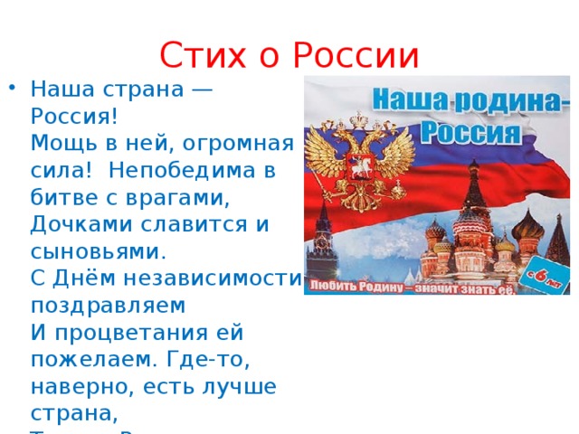 Стих о России Наша страна — Россия!   Мощь в ней, огромная сила!  Непобедима в битве с врагами,   Дочками славится и сыновьями.   С Днём независимости поздравляем   И процветания ей пожелаем. Где-то, наверно, есть лучше страна,   Только Россия, как мама, одна! 