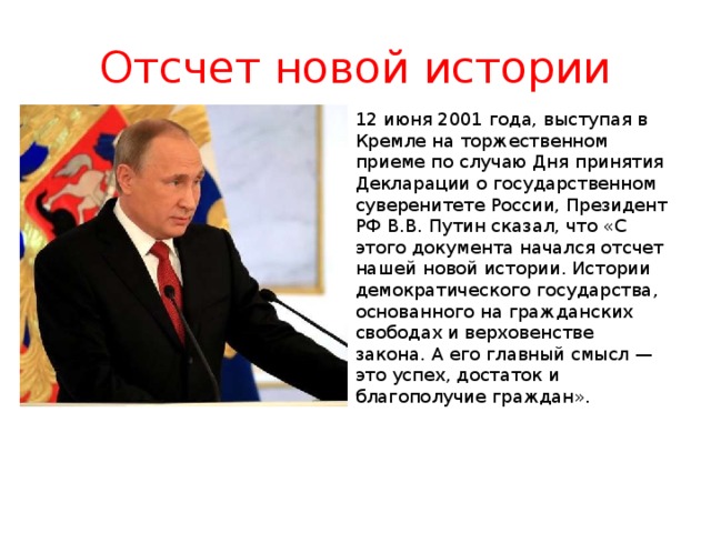 Отсчет новой истории 12 июня 2001 года, выступая в Кремле на торжественном приеме по случаю Дня принятия Декларации о государственном суверенитете России, Президент РФ В.В. Путин сказал, что «С этого документа начался отсчет нашей новой истории. Истории демократического государства, основанного на гражданских свободах и верховенстве закона. А его главный смысл — это успех, достаток и благополучие граждан».    