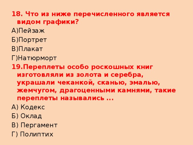 18. Что из ниже перечисленного является видом графики? А)Пейзаж Б)Портрет В)Плакат Г)Натюрморт 19.Переплеты особо роскошных книг изготовляли из золота и серебра, украшали чеканкой, сканью, эмалью, жемчугом, драгоценными камнями, такие переплеты назывались ... А) Кодекс Б) Оклад В) Пергамент Г) Полиптих 