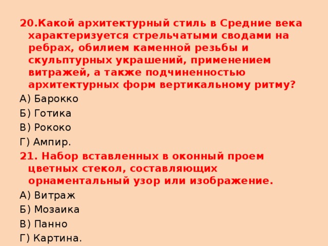 20.Какой архитектурный стиль в Средние века характеризуется стрельчатыми сводами на ребрах, обилием каменной резьбы и скульптурных украшений, применением витражей, а также подчиненностью архитектурных форм вертикальному ритму? А) Барокко Б) Готика В) Рококо Г) Ампир. 21. Набор вставленных в оконный проем цветных стекол, составляющих орнаментальный узор или изображение. А) Витраж Б) Мозаика В) Панно Г) Картина. 