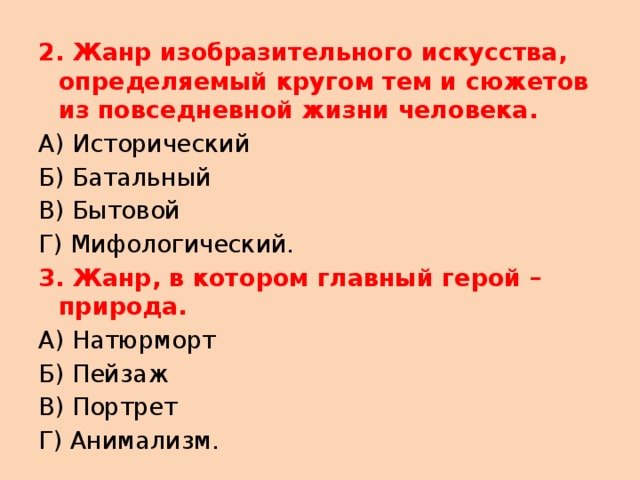 2. Жанр изобразительного искусства, определяемый кругом тем и сюжетов из повседневной жизни человека. А) Исторический Б) Батальный В) Бытовой Г) Мифологический. 3. Жанр, в котором главный герой – природа. А) Натюрморт Б) Пейзаж В) Портрет Г) Анимализм. 