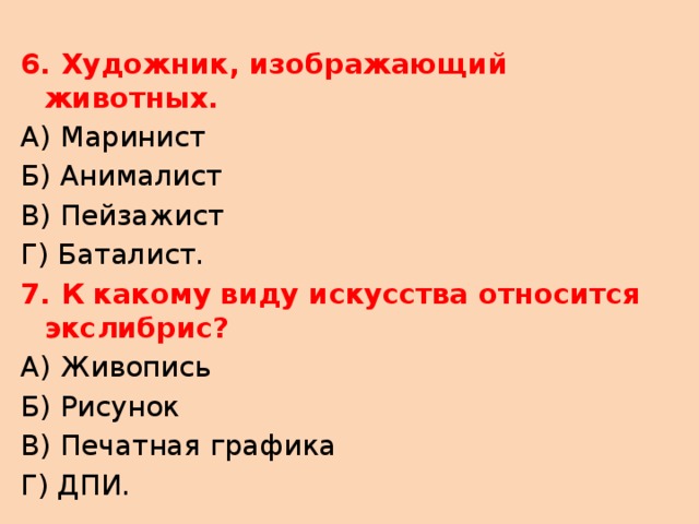 6. Художник, изображающий животных. А) Маринист Б) Анималист В) Пейзажист Г) Баталист. 7. К какому виду искусства относится экслибрис? А) Живопись Б) Рисунок В) Печатная графика Г) ДПИ. 