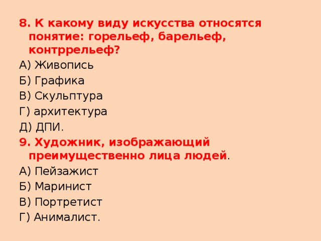 8. К какому виду искусства относятся понятие: горельеф, барельеф, контррельеф? А) Живопись Б) Графика В) Скульптура Г) архитектура Д) ДПИ. 9. Художник, изображающий преимущественно лица людей . А) Пейзажист Б) Маринист В) Портретист Г) Анималист. 