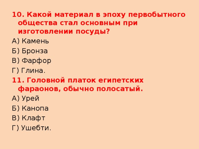 10. Какой материал в эпоху первобытного общества стал основным при изготовлении посуды? А) Камень Б) Бронза В) Фарфор Г) Глина. 11. Головной платок египетских фараонов, обычно полосатый. А) Урей Б) Канопа В) Клафт Г) Ушебти. 
