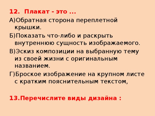 12.  Плакат - это ... А)Обратная сторона переплетной крышки. Б)Показать что-либо и раскрыть внутреннюю сущность изображаемого. В)Эскиз композиции на выбранную тему из своей жизни с оригинальным названием. Г)Броское изображение на крупном листе с кратким пояснительным текстом, 13.Перечислите виды дизайна : 