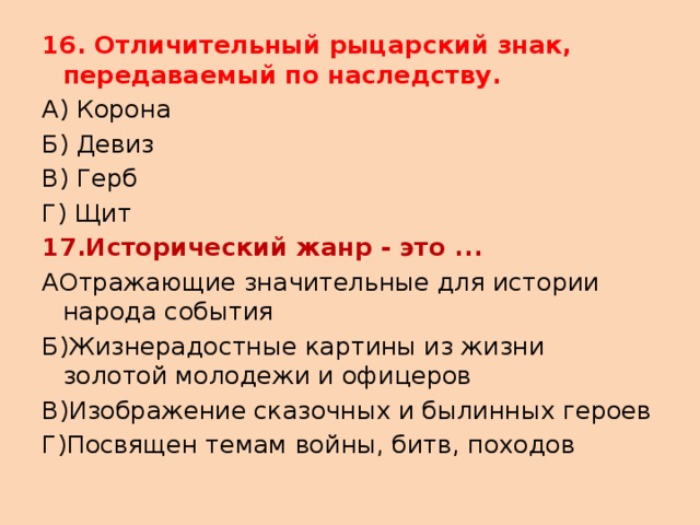 16. Отличительный рыцарский знак, передаваемый по наследству. А) Корона Б) Девиз В) Герб Г) Щит 17.Исторический жанр - это ... АОтражающие значительные для истории народа события Б)Жизнерадостные картины из жизни золотой молодежи и офицеров В)Изображение сказочных и былинных героев Г)Посвящен темам войны, битв, походов 