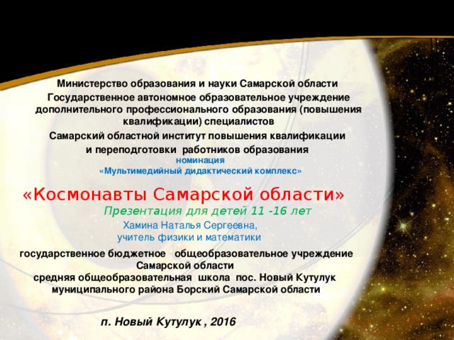 Министерство образования и науки Самарской области Государственное автономное образовательное учреждение дополнительного профессионального образования (повышения квалификации) специалистов Самарский областной институт повышения квалификации и переподготовки работников образования  номинация «Мультимедийный дидактический комплекс» «Космонавты Самарской области»  Презентация для детей 11 -16 лет    Хамина Наталья Сергеевна,  учитель физики и математики государственное бюджетное общеобразовательное учреждение Самарской области средняя общеобразовательная школа пос. Новый Кутулук муниципального района Борский Самарской области п. Новый Кутулук , 2016 