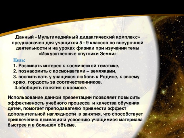 Данный «Мультимедийный дидактический комплекс» предназначен для учащихся 5 - 9 классов во внеурочной деятельности и на уроках физики при изучении темы «Искусственные спутники Земли» Цель: 1. Развивать интерес к космической тематике, 2. познакомить с космонавтами – земляками,  3. воспитывать у учащихся любовь к Родине, к своему краю, гордость за соотечественников.  4.обобщить понятия о космосе.   Использование данной презентации позволяет повысить эффективность учебного процесса  и качества обучения детей, помогает преподавателю привнести эффект дополнительной наглядности  в занятия, что способствует привлечению внимания и усвоению учащимися материала быстрее и в большем объеме. 