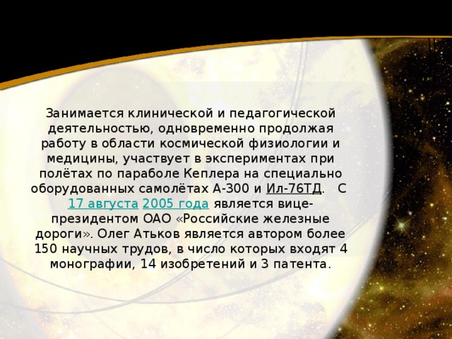 Занимается клинической и педагогической деятельностью, одновременно продолжая работу в области космической физиологии и медицины, участвует в экспериментах при полётах по параболе Кеплера на специально оборудованных самолётах А-300 и Ил-76ТД .   С 17 августа   2005 года  является вице-президентом ОАО «Российские железные дороги». Олег Атьков является автором более 150 научных трудов, в число которых входят 4 монографии, 14 изобретений и 3 патента. 