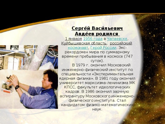 Серге́й Васи́льевич Авде́ев родился 1 января   1956 года   в Чапаевске , Куйбышевская область ,   российский   космонавт , Герой России . Экс-рекордсмен мира по суммарному времени пребывания в космосе (747 суток).         В 1979 г. окончил Московский инженерно-физический институт по специальности «Экспериментальная ядерная физика». В 1981 году окончил университет марксизма-ленинизма МК КПСС, факультет идеологических кадров. В 1986 окончил заочную аспирантуру Московского инженерно-физического института. Стал кандидатом физико-математических наук. 