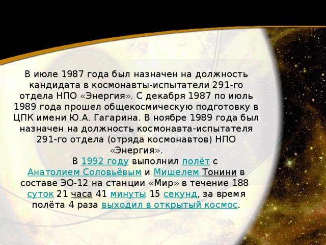 B июлe 1987 года был назначен на должность кандидата в космонавты-испытатели 291-го отдела НПО «Энергия». С декабря 1987 по июль 1989 года прошел общекосмическую подготовку в ЦПК имени Ю.А. Гагарина. В ноябре 1989 года был назначен на должность космонавта-испытателя 291-го отдела (отряда космонавтов) НПО «Энергия».         В 1992 году  выполнил полёт  с Анатолием Соловьёвым  и Мишелем Тонини  в составе ЭО-12 на станции «Мир» в течение 188  суток  21  часа  41  минуты  15  секунд , за время полёта 4 раза выходил в открытый космос . 