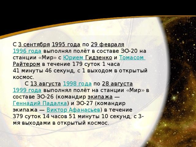 С 3 сентября   1995 года  по 29 февраля   1996 года  выполнял полёт в составе ЭО-20 на станции «Мир» с Юрием Гидзенко  и Томасом Райтером  в течение 179 суток 1 часа 41 минуты 46 секунд, с 1 выходом в открытый космос.         С 13 августа   1998 года  по 28 августа   1999 года  выполнял полёт на станции «Мир» в составе ЭО-26 (командир экипажа  — Геннадий Падалка ) и ЭО-27 (командир экипажа — Виктор Афанасьев ) в течение 379 суток 14 часов 51 минуты 10 секунд, с 3-мя выходами в открытый космос. 