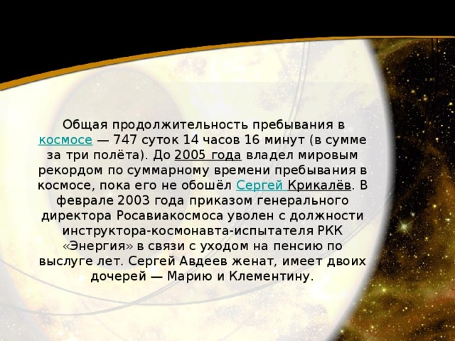   Общая продолжительность пребывания в космосе  — 747 суток 14 часов 16 минут (в сумме за три полёта). До 2005 года  владел мировым рекордом по суммарному времени пребывания в космосе, пока его не обошёл Сергей Крикалёв . B февралe 2003 года приказом генерального директора Росавиакосмоса уволен с должности инструктора-космонавта-испытателя РКК «Энергия» в связи с уходом на пенсию по выслуге лет. Сергей Авдеев женат, имеет двоих дочерей — Марию и Клементину. 