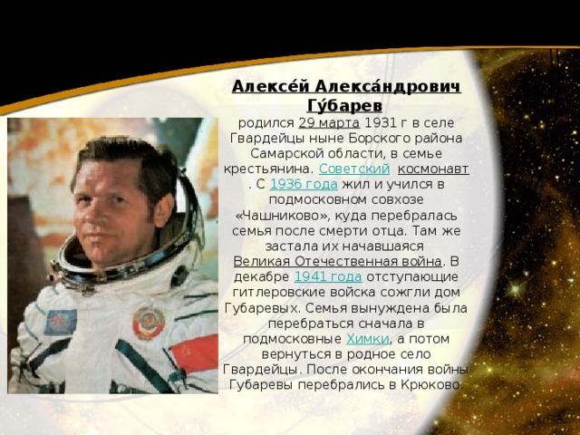 Алексе́й Алекса́ндрович Гу́барев   родился 29 марта  1931 г в селе Гвардейцы ныне Борского района Самарской области, в семье крестьянина. Советский   космонавт . С 1936 года  жил и учился в подмосковном совхозе «Чашниково», куда перебралась семья после смерти отца. Там же застала их начавшаяся Великая Отечественная война . В декабре 1941 года  отступающие гитлеровские войска сожгли дом Губаревых. Семья вынуждена была перебраться сначала в подмосковные Химки , а потом вернуться в родное село Гвардейцы. После окончания войны Губаревы перебрались в Крюково. 