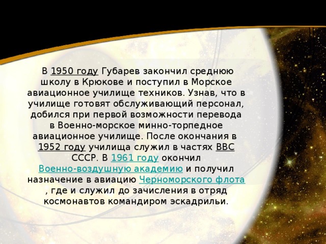   В 1950 году  Губарев закончил среднюю школу в Крюкове и поступил в Морское авиационное училище техников. Узнав, что в училище готовят обслуживающий персонал, добился при первой возможности перевода в Военно-морское минно-торпедное авиационное училище. После окончания в 1952 году  училища служил в частях ВВС  СССР. В 1961 году  окончил Военно-воздушную академию  и получил назначение в авиацию Черноморского флота , где и служил до зачисления в отряд космонавтов командиром эскадрильи. 