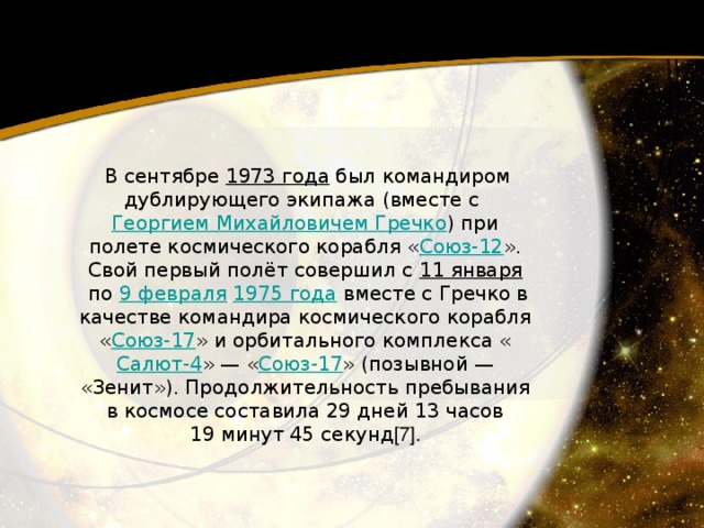   В сентябре 1973 года  был командиром дублирующего экипажа (вместе с Георгием Михайловичем Гречко ) при полете космического корабля « Союз-12 ». Свой первый полёт совершил с 11 января  по 9 февраля   1975 года  вместе с Гречко в качестве командира космического корабля « Союз-17 » и орбитального комплекса « Салют-4 » — « Союз-17 » (позывной — «Зенит»). Продолжительность пребывания в космосе составила 29 дней 13 часов 19 минут 45 секунд [7]. 